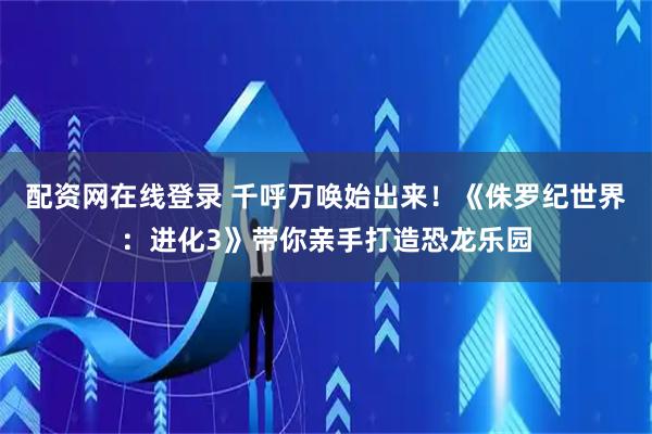 配资网在线登录 千呼万唤始出来！《侏罗纪世界：进化3》带你亲手打造恐龙乐园