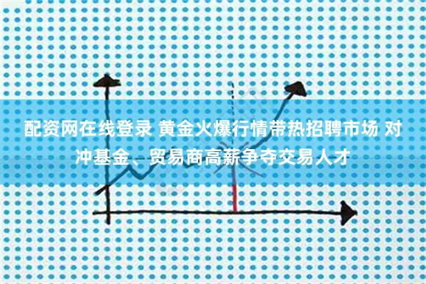 配资网在线登录 黄金火爆行情带热招聘市场 对冲基金、贸易商高薪争夺交易人才
