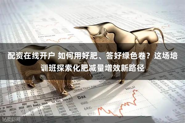 配资在线开户 如何用好肥、答好绿色卷？这场培训班探索化肥减量增效新路径