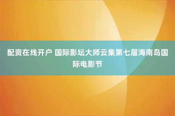 配资在线开户 国际影坛大师云集第七届海南岛国际电影节