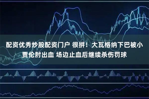 配资优秀炒股配资门户 很拼！大瓦格纳下巴被小贾伦肘出血 场边止血后继续杀伤罚球