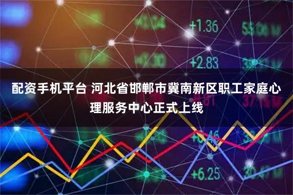 配资手机平台 河北省邯郸市冀南新区职工家庭心理服务中心正式上线