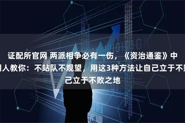 证配所官网 两派相争必有一伤，《资治通鉴》中的聪明人教你：不站队不观望，用这3种方法让自己立于不败之地