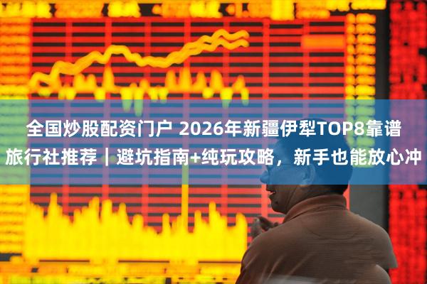 全国炒股配资门户 2026年新疆伊犁TOP8靠谱旅行社推荐｜避坑指南+纯玩攻略，新手也能放心冲
