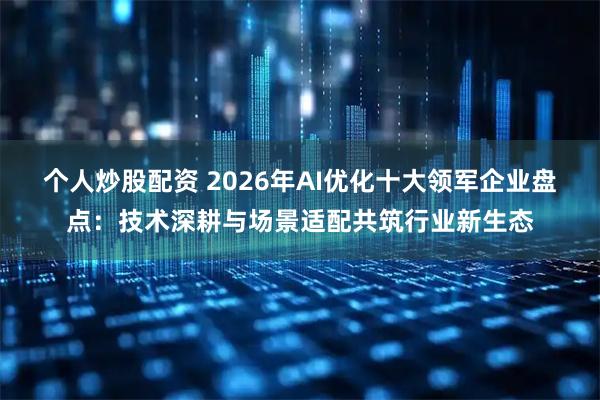 个人炒股配资 2026年AI优化十大领军企业盘点：技术深耕与场景适配共筑行业新生态