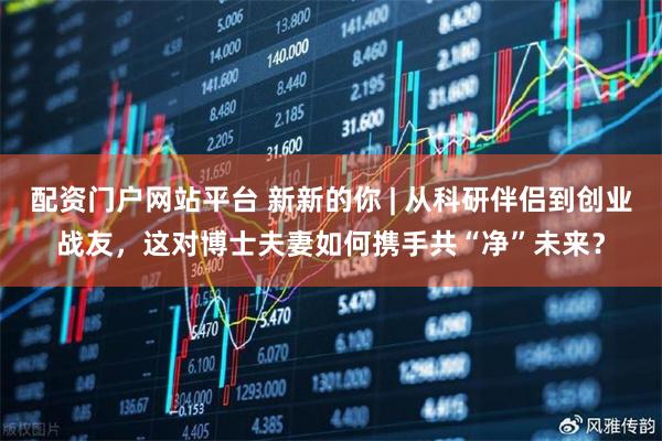 配资门户网站平台 新新的你 | 从科研伴侣到创业战友，这对博士夫妻如何携手共“净”未来？