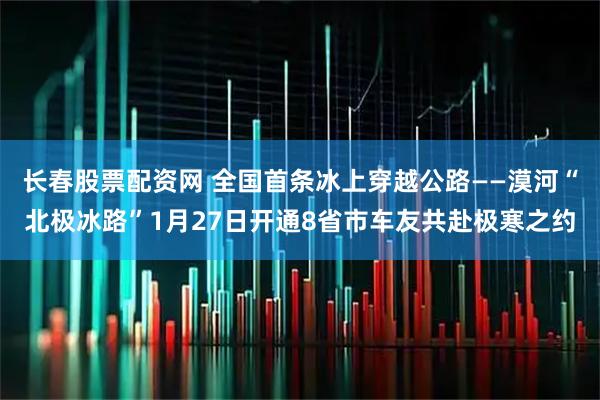 长春股票配资网 全国首条冰上穿越公路——漠河“北极冰路”1月27日开通8省市车友共赴极寒之约