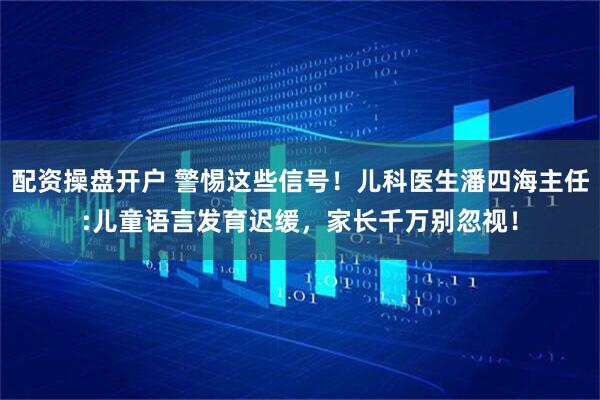 配资操盘开户 警惕这些信号！儿科医生潘四海主任:儿童语言发育迟缓，家长千万别忽视！