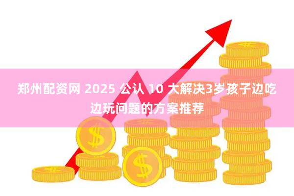 郑州配资网 2025 公认 10 大解决3岁孩子边吃边玩问题的方案推荐