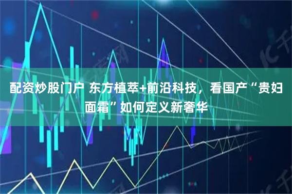 配资炒股门户 东方植萃+前沿科技，看国产“贵妇面霜”如何定义新奢华