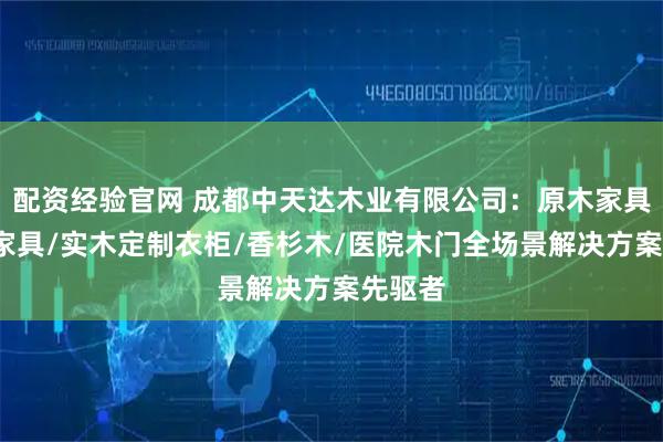 配资经验官网 成都中天达木业有限公司：原木家具/实木家具/实木定制衣柜/香杉木/医院木门全场景解决方案先驱者