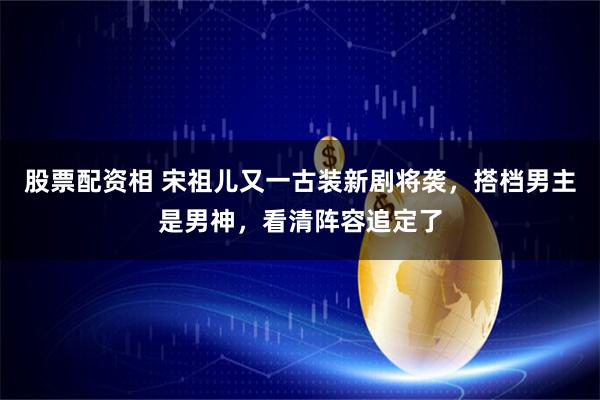 股票配资相 宋祖儿又一古装新剧将袭，搭档男主是男神，看清阵容追定了