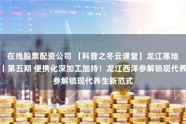 在线股票配资公司 【科普之冬云课堂】龙江寒地林药解码丨第五期 便携化深加工加持！龙江西洋参解锁现代养生新范式