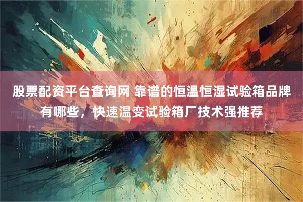 股票配资平台查询网 靠谱的恒温恒湿试验箱品牌有哪些，快速温变试验箱厂技术强推荐