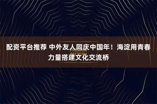 配资平台推荐 中外友人同庆中国年！海淀用青春力量搭建文化交流桥