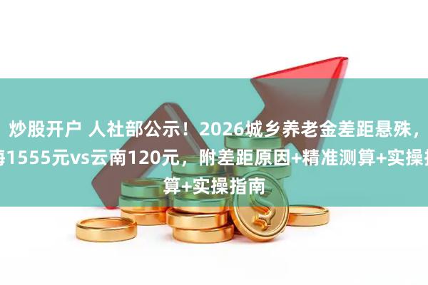 炒股开户 人社部公示！2026城乡养老金差距悬殊，上海1555元vs云南120元，附差距原因+精准测算+实操指南