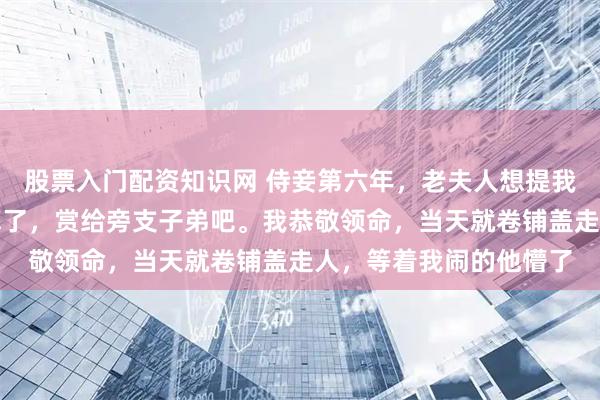 股票入门配资知识网 侍妾第六年，老夫人想提我做贵妾，将军嗤笑：算了，赏给旁支子弟吧。我恭敬领命，当天就卷铺盖走人，等着我闹的他懵了