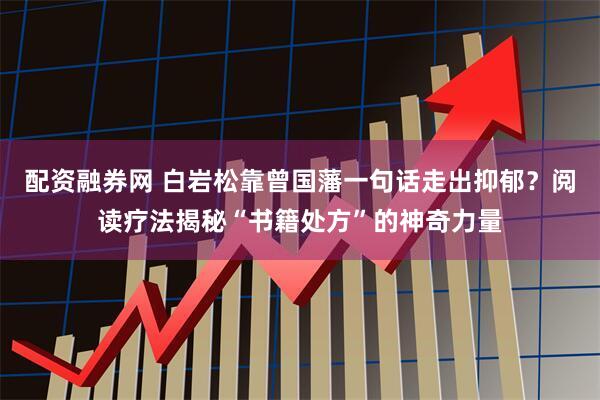 配资融券网 白岩松靠曾国藩一句话走出抑郁？阅读疗法揭秘“书籍处方”的神奇力量