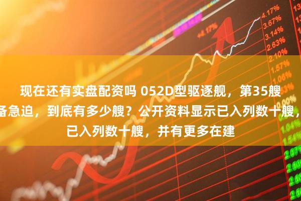 现在还有实盘配资吗 052D型驱逐舰，第35艘上号，实际战备急迫，到底有多少艘？公开资料显示已入列数十艘，并有更多在建