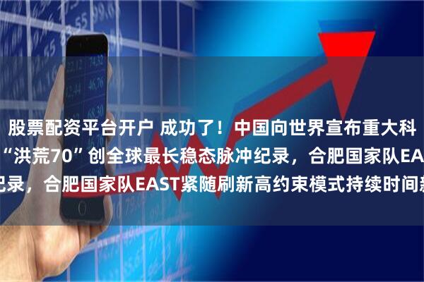 股票配资平台开户 成功了！中国向世界宣布重大科技成果，上海能量奇点“洪荒70”创全球最长稳态脉冲纪录，合肥国家队EAST紧随刷新高约束模式持续时间新标杆