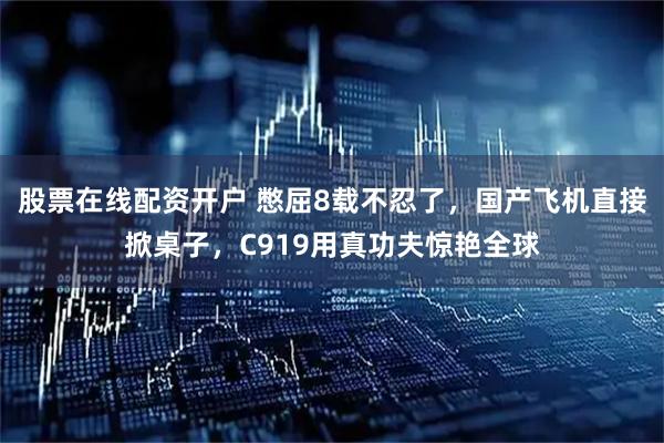 股票在线配资开户 憋屈8载不忍了，国产飞机直接掀桌子，C919用真功夫惊艳全球
