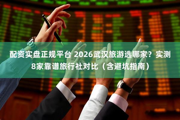 配资实盘正规平台 2026武汉旅游选哪家?实测8家靠谱旅行社对比(含避坑指南)