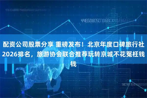 配资公司股票分享 重磅发布！北京年度口碑旅行社2026排名，旅游协会联合推荐玩转京城不花冤枉钱