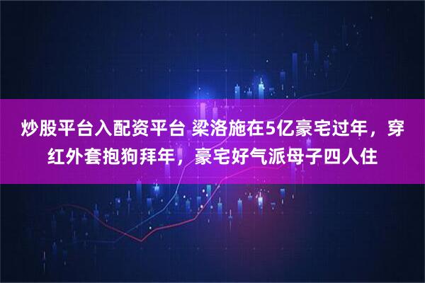 炒股平台入配资平台 梁洛施在5亿豪宅过年,穿红外套抱狗拜年,豪宅好气派母子四人住