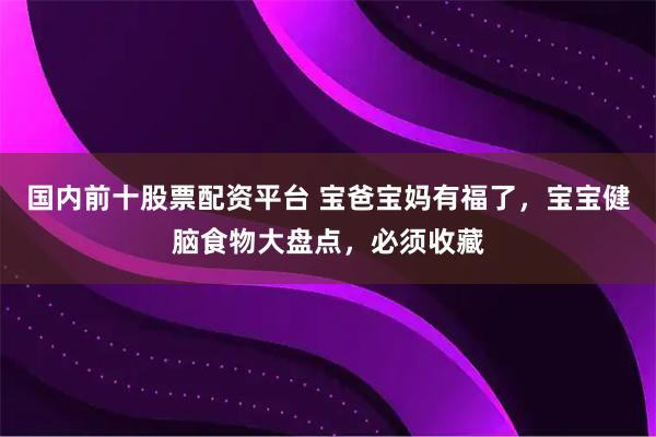 国内前十股票配资平台 宝爸宝妈有福了，宝宝健脑食物大盘点，必须收藏