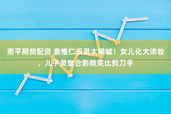 南平期货配资 袁惟仁设灵太唏嘘！女儿化大浓妆，儿子灵堂合影微笑比剪刀手