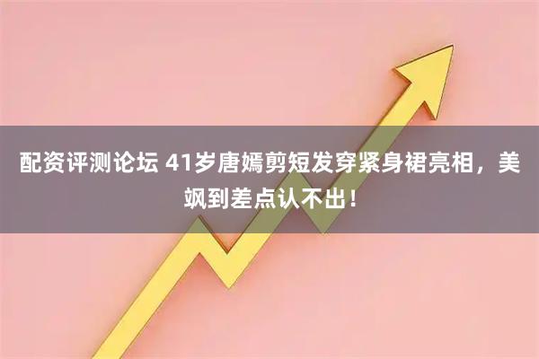 配资评测论坛 41岁唐嫣剪短发穿紧身裙亮相，美飒到差点认不出！