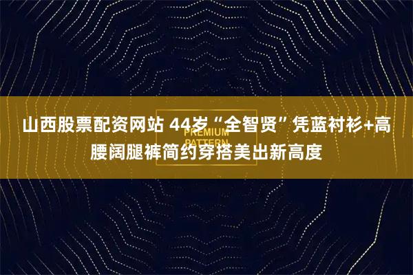 山西股票配资网站 44岁“全智贤”凭蓝衬衫+高腰阔腿裤简约穿搭美出新高度
