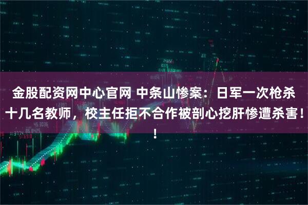 金股配资网中心官网 中条山惨案：日军一次枪杀十几名教师，校主任拒不合作被剖心挖肝惨遭杀害！