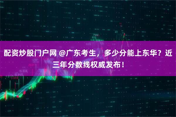 配资炒股门户网 @广东考生，多少分能上东华？近三年分数线权威发布！