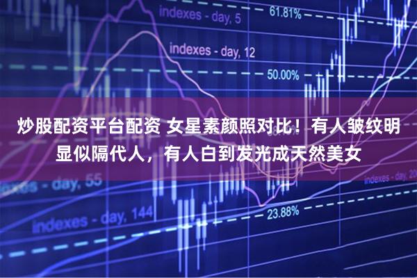 炒股配资平台配资 女星素颜照对比！有人皱纹明显似隔代人，有人白到发光成天然美女