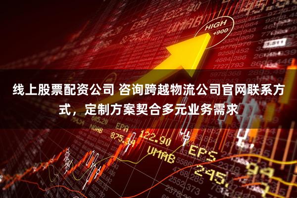 线上股票配资公司 咨询跨越物流公司官网联系方式，定制方案契合多元业务需求
