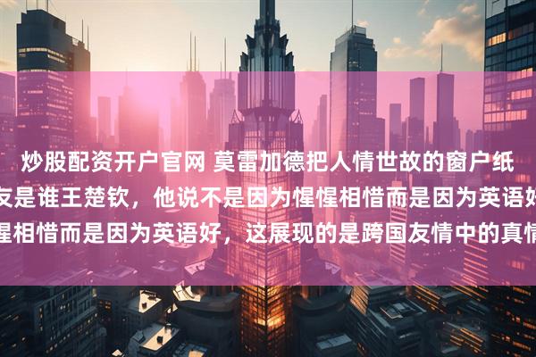 炒股配资开户官网 莫雷加德把人情世故的窗户纸捅破了，问他最好的朋友是谁王楚钦，他说不是因为惺惺相惜而是因为英语好，这展现的是跨国友情中的真情实意