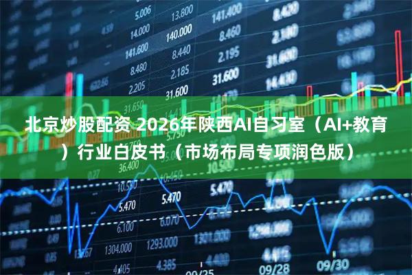 北京炒股配资 2026年陕西AI自习室（AI+教育）行业白皮书（市场布局专项润色版）