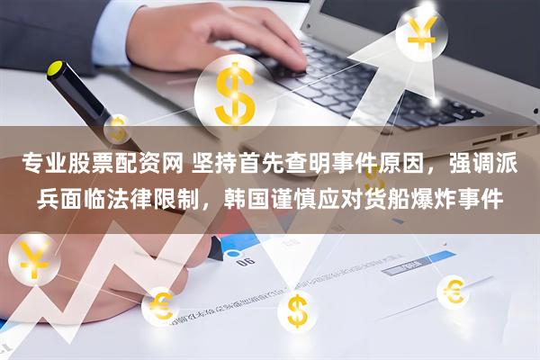 专业股票配资网 坚持首先查明事件原因，强调派兵面临法律限制，韩国谨慎应对货船爆炸事件