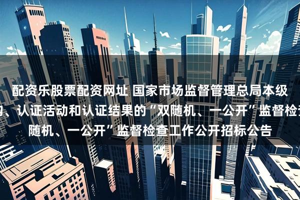配资乐股票配资网址 国家市场监督管理总局本级对相关认证从业机构、认证活动和认证结果的“双随机、一公开”监督检查工作公开招标公告