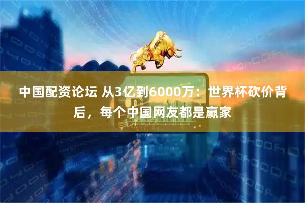 中国配资论坛 从3亿到6000万：世界杯砍价背后，每个中国网友都是赢家