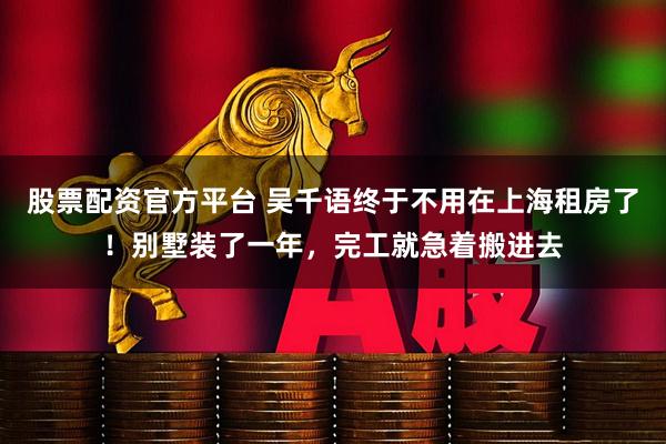 股票配资官方平台 吴千语终于不用在上海租房了！别墅装了一年，完工就急着搬进去
