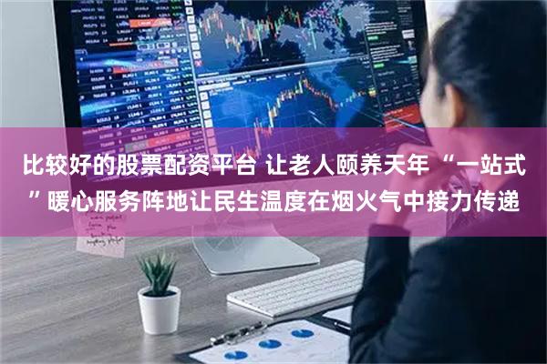 比较好的股票配资平台 让老人颐养天年 “一站式”暖心服务阵地让民生温度在烟火气中接力传递