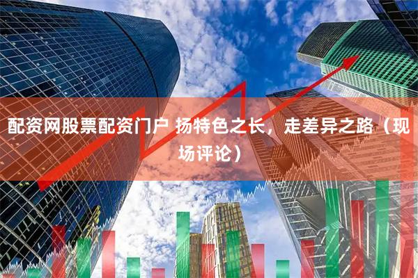 配资网股票配资门户 扬特色之长，走差异之路（现场评论）