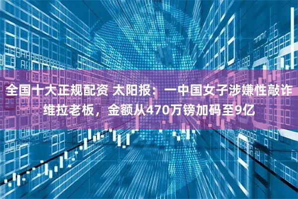 全国十大正规配资 太阳报:一中国女子涉嫌性敲诈维拉老板,金额从470万镑加码至9亿