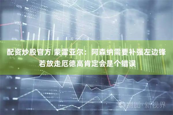 配资炒股官方 蒙雷亚尔:阿森纳需要补强左边锋 若放走厄德高肯定会是个错误