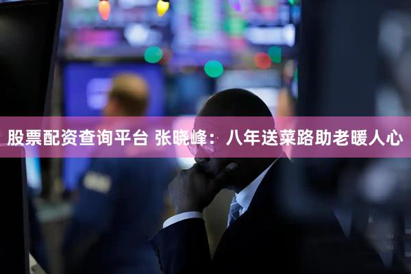 股票配资查询平台 张晓峰：八年送菜路助老暖人心