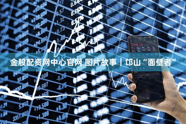 金股配资网中心官网 图片故事｜邙山“面壁者”