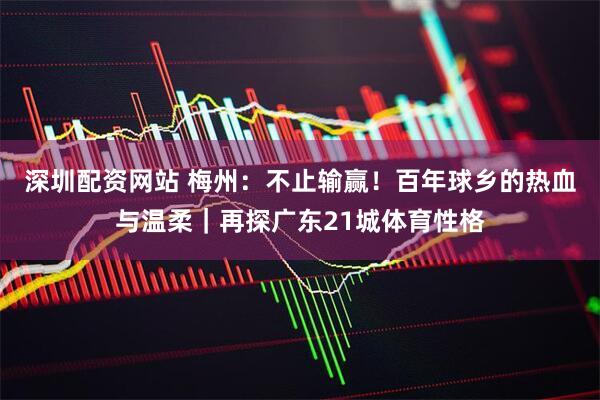 深圳配资网站 梅州：不止输赢！百年球乡的热血与温柔｜再探广东21城体育性格