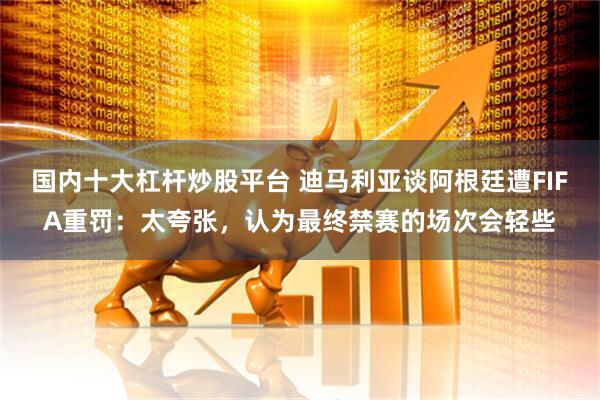 国内十大杠杆炒股平台 迪马利亚谈阿根廷遭FIFA重罚：太夸张，认为最终禁赛的场次会轻些